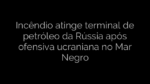 ​Incêndio atinge terminal de petróleo da Rússia após ofensiva ucraniana no Mar Negro 